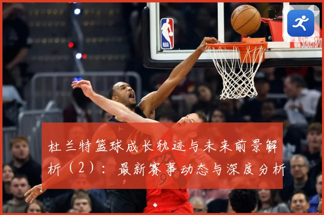 杜兰特篮球成长轨迹与未来前景解析（2）：最新赛事动态与深度分析