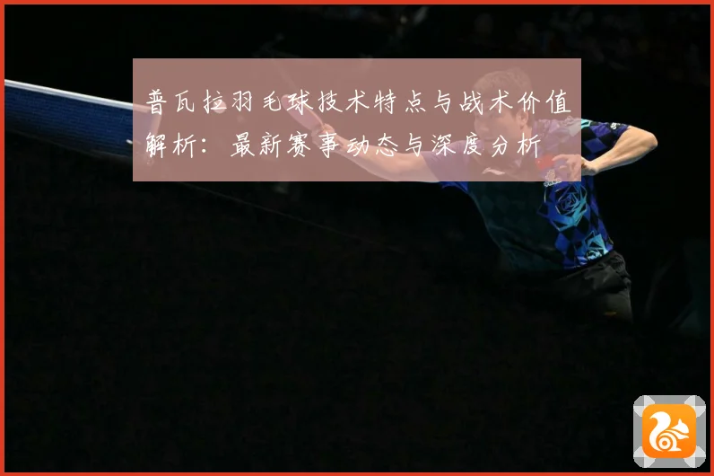 普瓦拉羽毛球技术特点与战术价值解析：最新赛事动态与深度分析