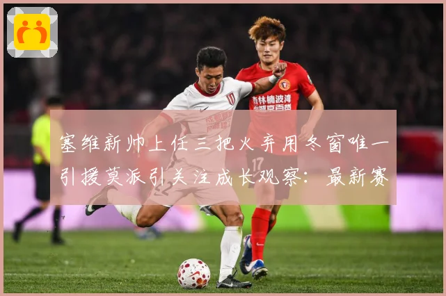 塞维新帅上任三把火弃用冬窗唯一引援莫派引关注成长观察：最新赛事动态与深度分析