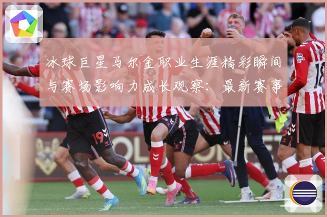 冰球巨星马尔金职业生涯精彩瞬间与赛场影响力成长观察：最新赛事动态与深度分析