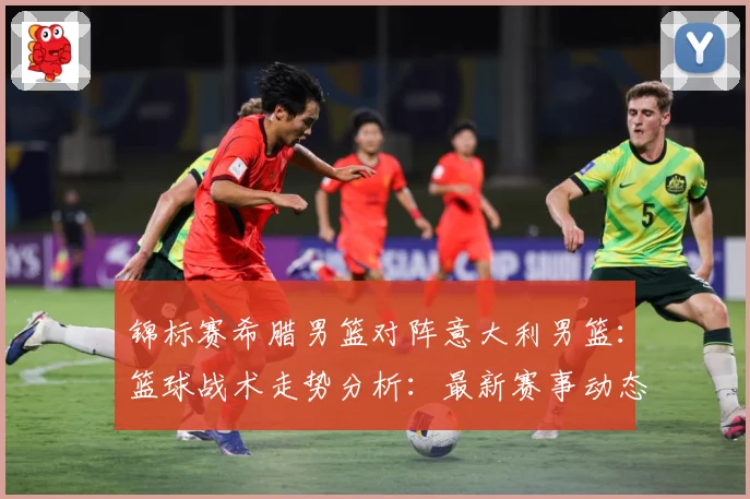 锦标赛希腊男篮对阵意大利男篮：篮球战术走势分析：最新赛事动态与深度分析