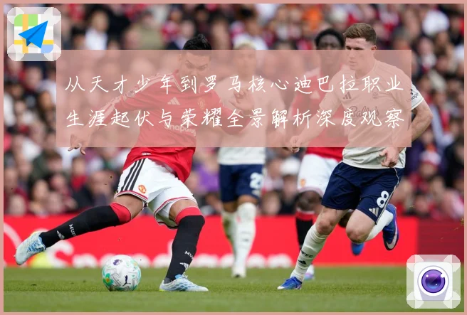 从天才少年到罗马核心迪巴拉职业生涯起伏与荣耀全景解析深度观察战术观察：最新赛事动态与深度分析