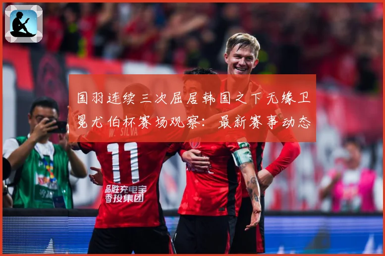 国羽连续三次屈居韩国之下无缘卫冕尤伯杯赛场观察：最新赛事动态与深度分析