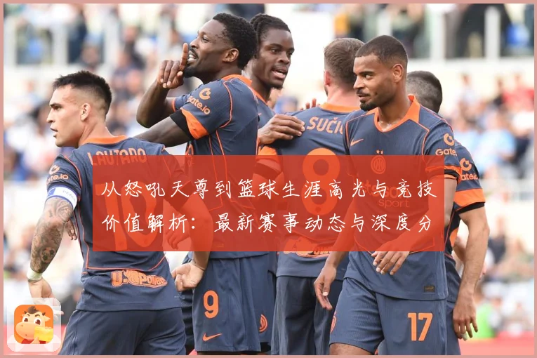 从怒吼天尊到篮球生涯高光与竞技价值解析：最新赛事动态与深度分析