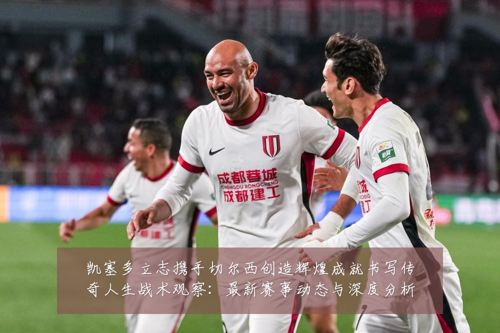 凯塞多立志携手切尔西创造辉煌成就书写传奇人生战术观察:最新赛事动态与深度分析