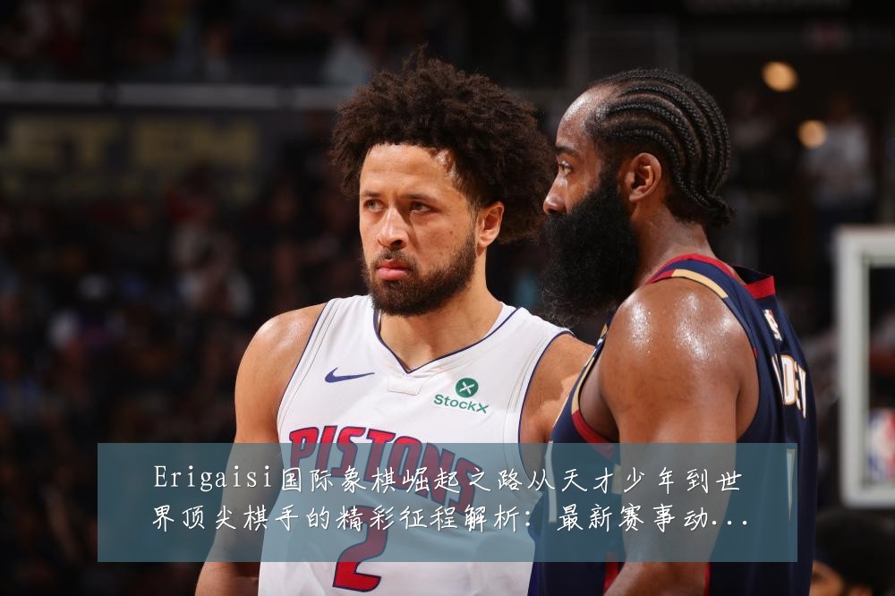 Erigaisi国际象棋崛起之路从天才少年到世界顶尖棋手的精彩征程解析:最新赛事动态与深度分析