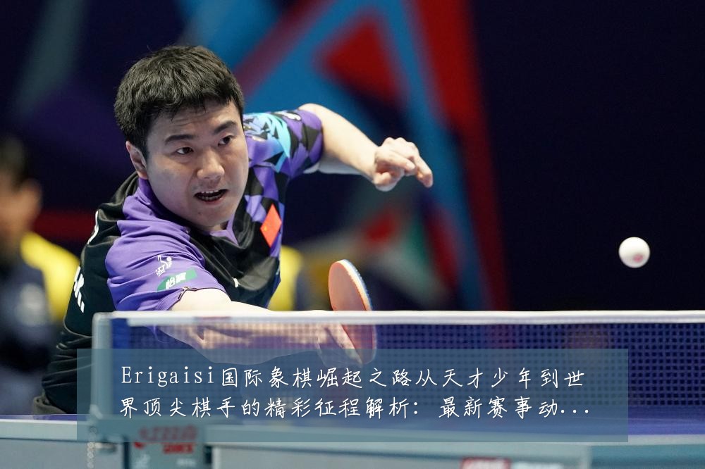 Erigaisi国际象棋崛起之路从天才少年到世界顶尖棋手的精彩征程解析:最新赛事动态与深度分析