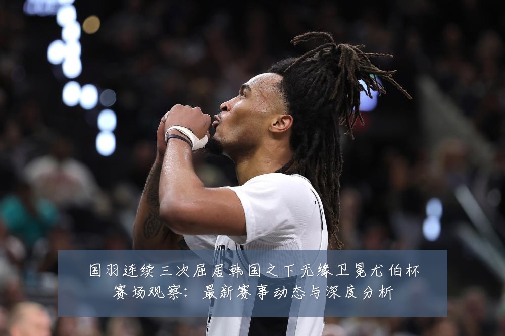 国羽连续三次屈居韩国之下无缘卫冕尤伯杯赛场观察:最新赛事动态与深度分析