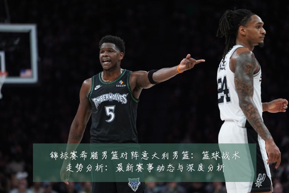 锦标赛希腊男篮对阵意大利男篮:篮球战术走势分析:最新赛事动态与深度分析